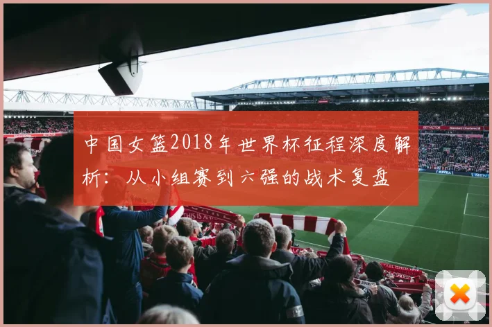 中国女篮2018年世界杯征程深度解析：从小组赛到六强的战术复盘
