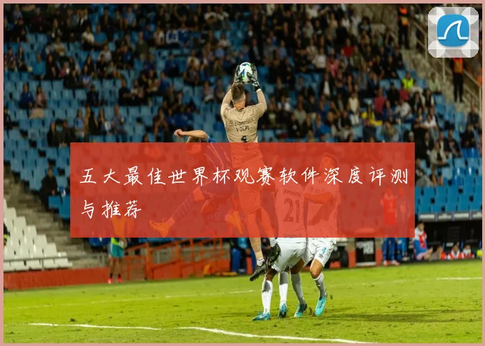 五大最佳世界杯观赛软件深度评测与推荐