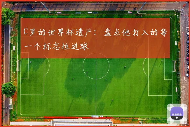 C罗的世界杯遗产：盘点他打入的每一个标志性进球